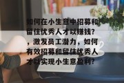 如何在小生意中招募和留住优秀人才以赚钱？，激发员工潜力，如何有效招募和留住优秀人才以实现小生意盈利?