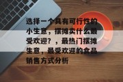 选择一个具有可行性的小生意，摆摊卖什么最受欢迎？，最热门摆摊生意，最受欢迎的食品销售方式分析