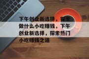 下午创业新选择，探索做什么小吃赚钱，下午创业新选择，探索热门小吃赚钱之道