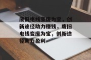 废旧电线变废为宝，创新途径助力赚钱，废旧电线变废为宝，创新途径助力盈利