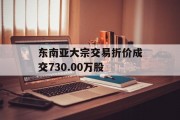 东南亚大宗交易折价成交730.00万股