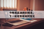 今晚成品油调价搁浅，下一轮走势将如何变化