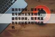 面包车创业，探索用面包车做什么生意赚钱，面包车创业，探索用面包车运输服务赚钱的商机