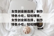 女性创业新选择，制作特色小吃，轻松赚钱，女性创业新选择，制作特色小吃，轻松赚钱