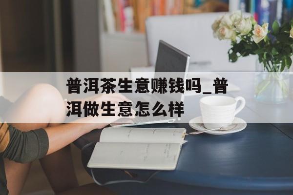 普洱茶生意赚钱吗_普洱做生意怎么样 普洱茶生意赚钱吗_普洱做生意怎么样