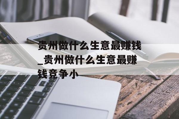 贵州做什么生意最赚钱_贵州做什么生意最赚钱竞争小
