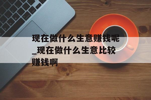 现在做什么生意赚钱呢_现在做什么生意比较赚钱啊