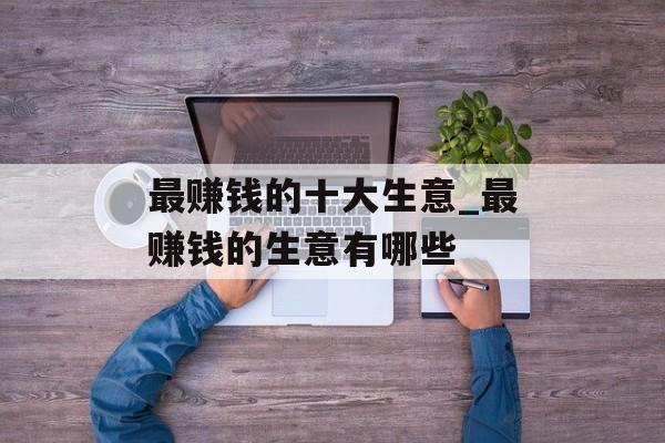 最赚钱的十大生意_最赚钱的生意有哪些 最赚钱的十大生意_最赚钱的生意有哪些