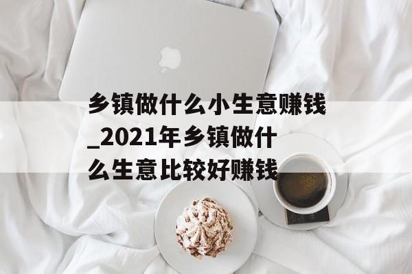 乡镇做什么小生意赚钱_2021年乡镇做什么生意比较好赚钱