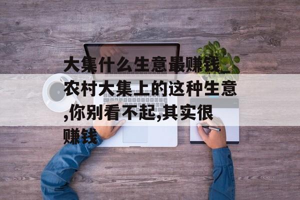 大集什么生意最赚钱_农村大集上的这种生意,你别看不起,其实很赚钱