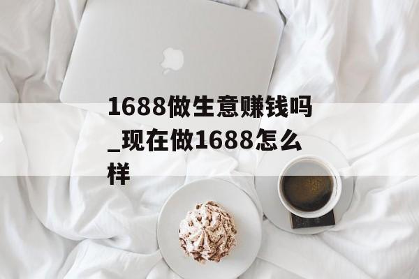 1688做生意赚钱吗_现在做1688怎么样