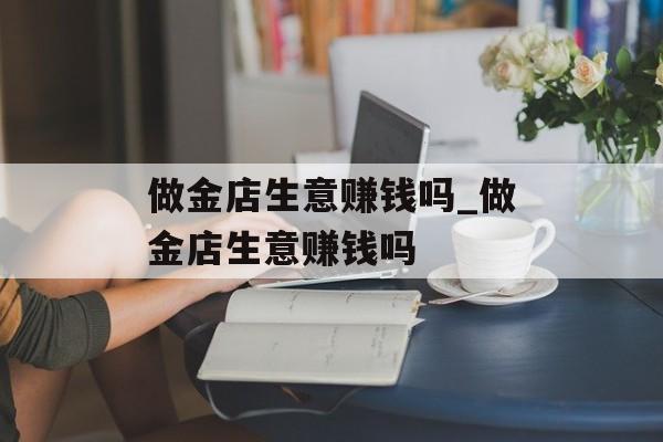 做金店生意赚钱吗_做金店生意赚钱吗 做金店生意赚钱吗_做金店生意赚钱吗