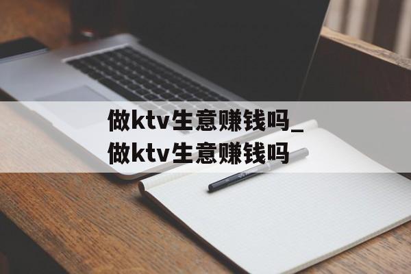 做ktv生意赚钱吗_做ktv生意赚钱吗