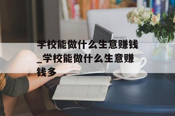 学校能做什么生意赚钱_学校能做什么生意赚钱多 学校能做什么生意赚钱_学校能做什么生意赚钱多