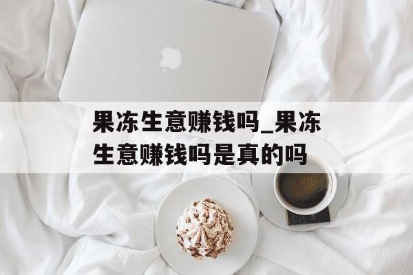 果冻生意赚钱吗_果冻生意赚钱吗是真的吗