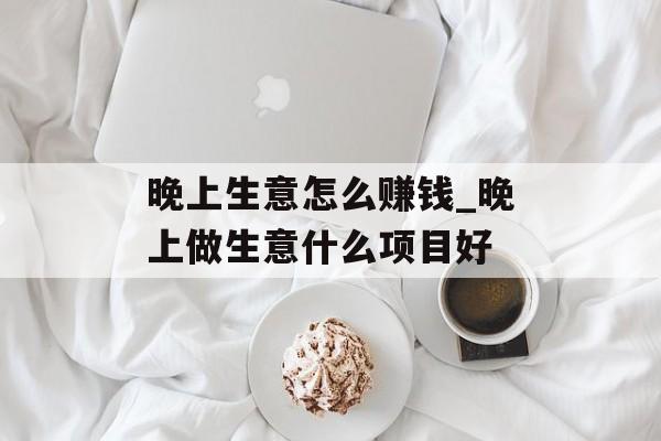 晚上生意怎么赚钱_晚上做生意什么项目好