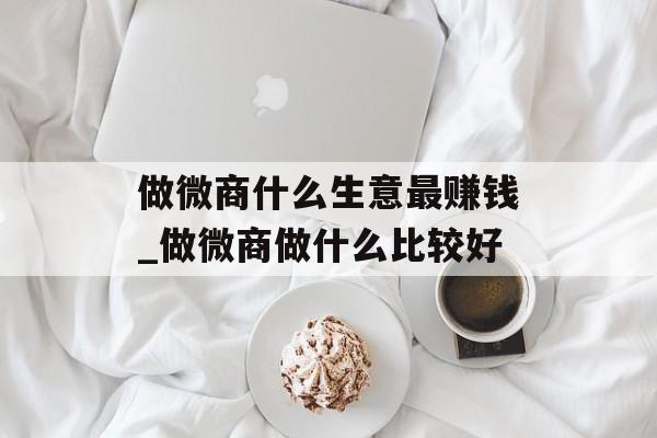做微商什么生意最赚钱_做微商做什么比较好