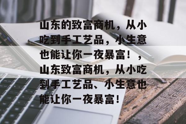 山东的致富商机,从小吃到手工艺品,小生意也能让你一夜暴富!,山东致富商机,从小吃到手工艺品、小生意也能让你一夜暴富! 山东的致富商机,从小吃到手工艺品,小生意也能让你一夜暴富!,山东致富商机,从小吃到手工艺品、小生意也能让你一夜暴富!