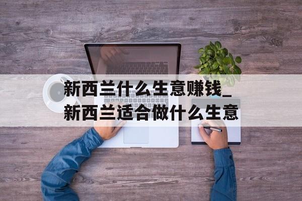 新西兰什么生意赚钱_新西兰适合做什么生意