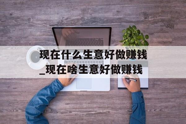现在什么生意好做赚钱_现在啥生意好做赚钱 现在什么生意好做赚钱_现在啥生意好做赚钱