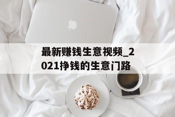 最新赚钱生意视频_2021挣钱的生意门路