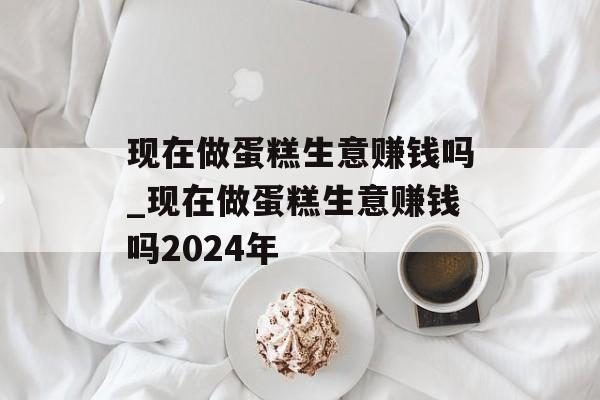 现在做蛋糕生意赚钱吗_现在做蛋糕生意赚钱吗2024年