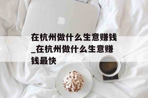 在杭州做什么生意赚钱_在杭州做什么生意赚钱最快