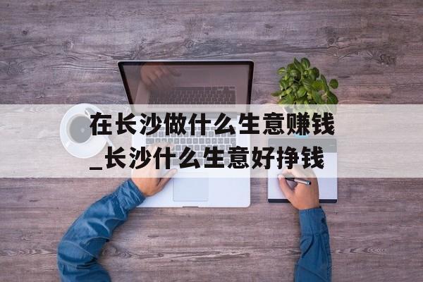 在长沙做什么生意赚钱_长沙什么生意好挣钱 在长沙做什么生意赚钱_长沙什么生意好挣钱