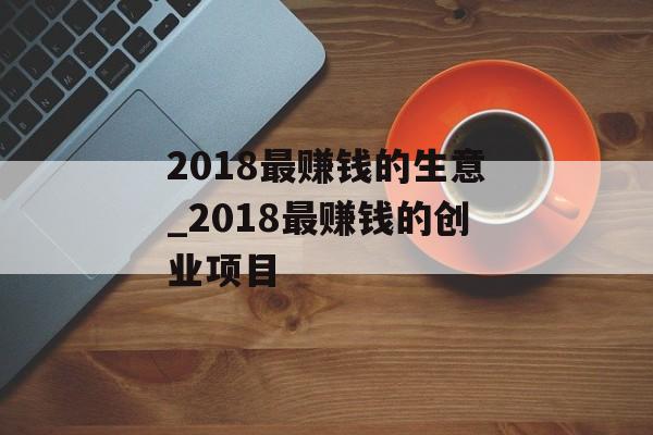 2018最赚钱的生意_2018最赚钱的创业项目