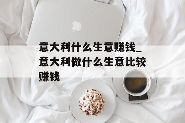 意大利什么生意赚钱_意大利做什么生意比较赚钱