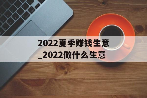 2022夏季赚钱生意_2022做什么生意