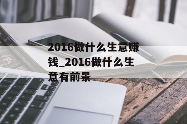 2016做什么生意赚钱_2016做什么生意有前景