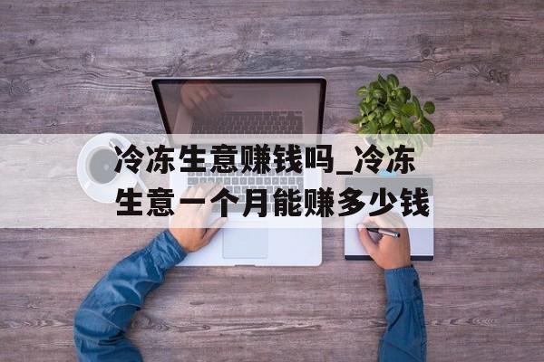 冷冻生意赚钱吗_冷冻生意一个月能赚多少钱
