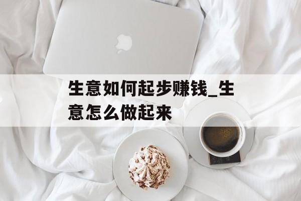 生意如何起步赚钱_生意怎么做起来