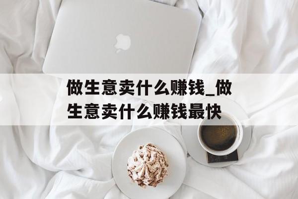 做生意卖什么赚钱_做生意卖什么赚钱最快