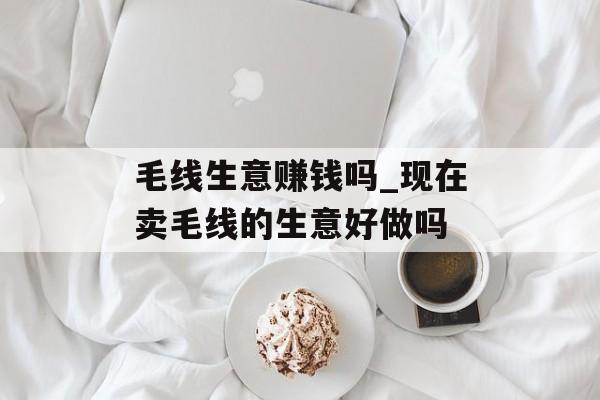 毛线生意赚钱吗_现在卖毛线的生意好做吗
