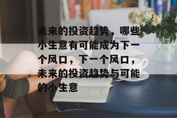 未来的投资趋势,哪些小生意有可能成为下一个风口,下一个风口,未来的投资趋势与可能的小生意 未来的投资趋势,哪些小生意有可能成为下一个风口,下一个风口,未来的投资趋势与可能的小生意