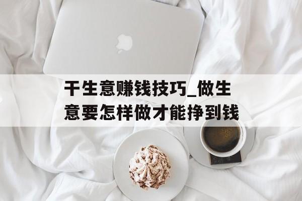 干生意赚钱技巧_做生意要怎样做才能挣到钱