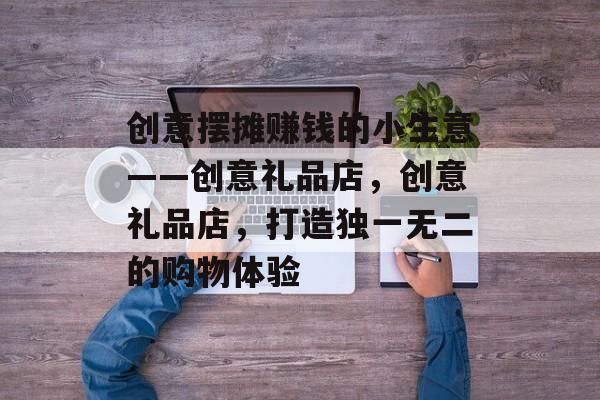 创意摆摊赚钱的小生意——创意礼品店,创意礼品店,打造独一无二的购物体验 创意摆摊赚钱的小生意——创意礼品店,创意礼品店,打造独一无二的购物体验