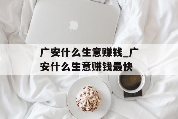 广安什么生意赚钱_广安什么生意赚钱最快