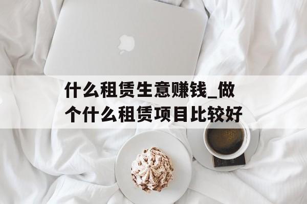 什么租赁生意赚钱_做个什么租赁项目比较好 什么租赁生意赚钱_做个什么租赁项目比较好