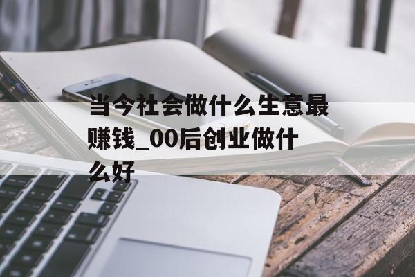 当今社会做什么生意最赚钱_00后创业做什么好