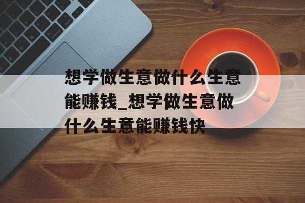 想学做生意做什么生意能赚钱_想学做生意做什么生意能赚钱快