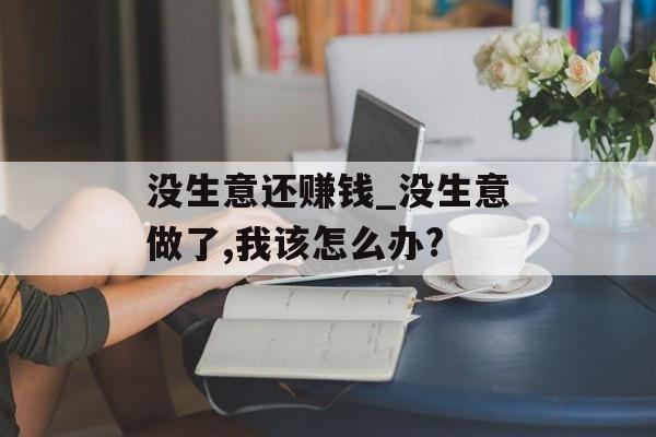 没生意还赚钱_没生意做了,我该怎么办?