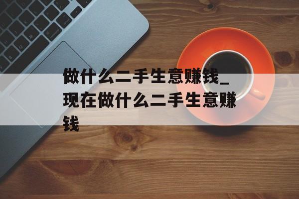 做什么二手生意赚钱_现在做什么二手生意赚钱 做什么二手生意赚钱_现在做什么二手生意赚钱