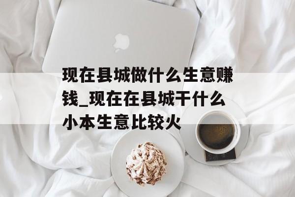 现在县城做什么生意赚钱_现在在县城干什么小本生意比较火