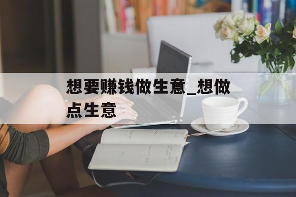 想要赚钱做生意_想做点生意 想要赚钱做生意_想做点生意