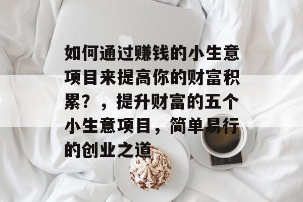 如何通过赚钱的小生意项目来提高你的财富积累?,提升财富的五个小生意项目,简单易行的创业之道 如何通过赚钱的小生意项目来提高你的财富积累?,提升财富的五个小生意项目,简单易行的创业之道