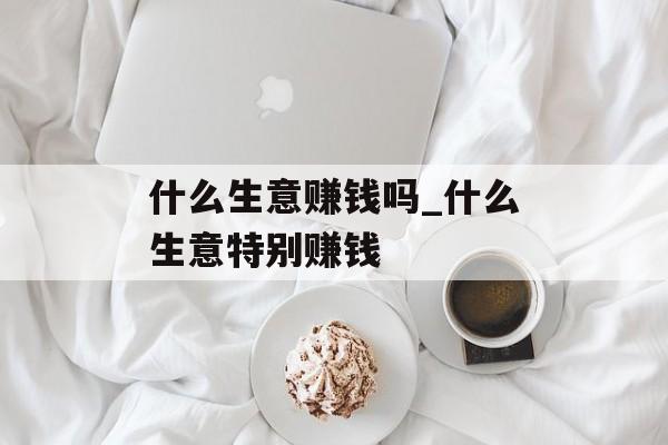 什么生意赚钱吗_什么生意特别赚钱 什么生意赚钱吗_什么生意特别赚钱
