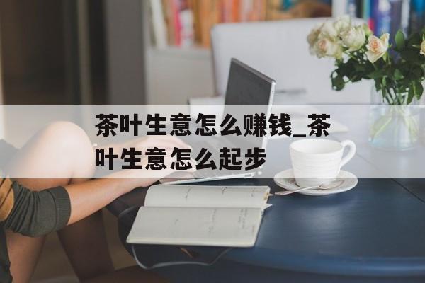 茶叶生意怎么赚钱_茶叶生意怎么起步